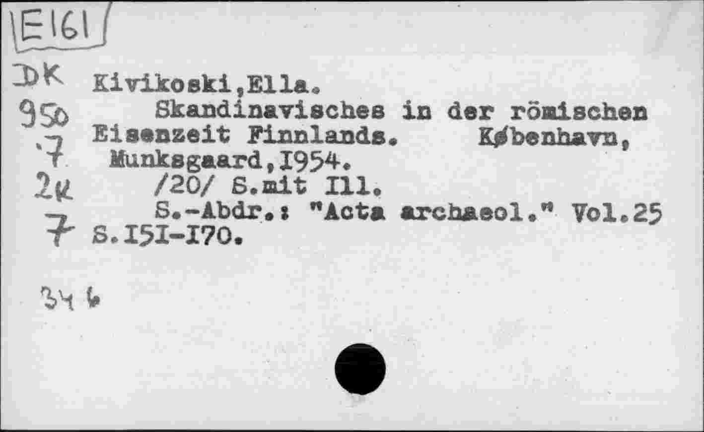 ﻿
0>K
9Sb
•7
2(t
7-
Kivikoski,Ella.
Skandinavisches in der römischen Eisenzeit Finnlands« Ktrfbenhavn, Munksgaard,1954«
/20/ 6.mit Ill.
S.-£bdr.» nActa archaeol.” Vol.25 S.I5I-I70.